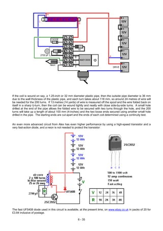 If the coil is wound on say, a 1.25-inch or 32 mm diameter plastic pipe, then the outside pipe diameter is 36 mm
due to the wall thickness of the plastic pipe, and each turn takes about 118 mm, so around 24 metres of wire will
be needed for the 200 turns. If 13 metres (14 yards) of wire is measured off the spool and the wire folded back on
itself in a sharp U-turn, then the coil can be wound tightly and neatly with close side-by-side turns. A small hole
drilled at the end of the pipe allows the folded wire to be secured with two turns through the hole, and the 200
turns will take up a length of about 100 mm (4-inches) and the two loose ends secured using another small hole
drilled in the pipe. The starting ends are cut apart and the ends of each coil determined using a continuity test.
An even more advanced circuit from Alex has even higher performance by using a high-speed transistor and a
very fast-action diode, and a neon is not needed to protect the transistor:
The fast UF5408 diode used in this circuit is available, at the present time, on www.ebay.co.uk in packs of 20 for
£3.84 inclusive of postage.
6 - 35
 
