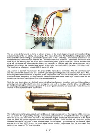 The coil is tiny, bi-filar wound on ferrite or with an air-core. In the circuit diagram, the dots on the coil windings
indicate the start of the two side-by-side windings. This makes it clear that the start of one winding is connected
to the end of the other winding as well as to the positive side of the 1.5V battery. The variable resistor could be
omitted and various fixed resistors tried until the 1 milliamp current level is reached. It should be emphasised that
there is just one earthing point and it is a real connect-to-the-ground type of connection. Simple arithmetic will
show you that if there is a charging current flowing into the battery to charge it, then even with an imagined 100%
efficiency of the battery, the battery charge is many times greater than the draw from the battery driving the circuit.
The circuit runs at a frequency between 200 MHz and 300 MHz.
Jes Ascanius of Denmark has replicated this circuit and he makes these comments: The 10K variable resistor
and the additional 1K resistor need to be 250 mW types as larger wattages cause a greater current draw. Also,
the quality of the earth connection is important as his very efficient earth produces 60-volt pulses from the circuit
(70-volts at night) and just by touching the earth connection can boost those pulses right up to 92-volts and so
further experimentation may produce some other interesting effects.
While the coils shown above are definitely air-core to allow high frequency operation, coils, most other coils are
generally much more efficient with some form of magnetic core, such as iron-dust or ferrite. While it is not likely to
be able to operate at frequencies as high as 35 KHz, a very good material for coil cores is the metal of masonry
anchors or "sleeve anchors" which look like this:
This metal is immune to rusting, easy to work and loses all magnetism as soon as the magnetic field is removed.
You can confirm this for yourself by placing a permanent magnet on one end of the bolt or the tube and using the
other end to pick up a steel screw. As soon as the permanent magnet is removed, the screw falls off as the metal
does not retain any of the magnetism from the permanent magnet. These anchors are cheap and readily
available from builder's supplies outlets, including those on the internet. It is unlikely that this material could
operate at more than 1,000 Hz and the circuit above gains a lot of it's performance from the high speed, fast
switching and very short "On" time duty cycle.
6 - 37
 