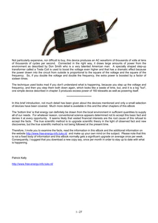 Not particularly expensive, nor difficult to buy, this device produces an AC waveform of thousands of volts at tens
of thousands of cycles per second. Connected in the right way, it draws large amounts of power from the
environment as described by Don Smith who is a very talented American man. A specially shaped step-up
transformer called a Tesla Coil is used to boost the voltage even higher and that has a dramatic effect because
the power drawn into the circuit from outside is proportional to the square of the voltage and the square of the
frequency. So, if you double the voltage and double the frequency, the extra power is boosted by a factor of
sixteen times.
The technique used looks mad if you don't understand what is happening, because you step up the voltage and
frequency, and then you step them both down again, which looks like a waste of time, but, and it is a big "but",
one simple device described in chapter 3 produces excess power of 160 kilowatts as well as powering itself.
************************
In this brief introduction, not much detail has been given about the devices mentioned and only a small selection
of devices have been covered. Much more detail is available in this and the other chapters of this eBook
The 'bottom line' is that energy can definitely be drawn from the local environment in sufficient quantities to supply
all of our needs. For whatever reason, conventional science appears determined not to accept this basic fact and
denies it at every opportunity. It seems likely that vested financial interests are the root cause of this refusal to
accept the facts. The true scientific method is to upgrade scientific theory in the light of observed fact and new
discoveries, but the true scientific method is not being followed at the present time.
Therefore, I invite you to examine the facts, read the information in this eBook and the additional information on
the website http://www.free-energy-info.tuks.nl/ and make up your own mind on the subject. Please note that this
is not a fixed body of information and this eBook normally gets a significant upgrade on average once per week.
Consequently, I suggest that you download a new copy say, once per month in order to stay up to date with what
is happening.
Patrick Kelly
http://www.free-energy-info.tuks.nl/
I - 27
 