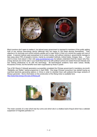 Most inventors don’t seem to realise it, but almost every government is opposed to members of the public getting
hold of any serious free-energy device (although they are happy to use these devices themselves). Their
objective is to dominate and control ordinary people and a major factor in that is to control the supply and cost of
power. A second method used everywhere is to control money, and without noticing it, governments manage to
take away about 78% of people’s income, mainly by concealed methods, indirect taxes, charges, fees, … If you
want to know more about it, then visit www.yourstrawman.com but please understand that the reason why free-
energy devices are not for sale in your local shop has to do with political control and vested financial interests and
has nothing whatsoever to do with the technology. All technological problems have been solved, literally
thousands of times, but the benefits have been suppressed by those in power.
Two of Mr Wang’s 5 kilowatt generators successfully completed the Chinese government’s mandatory six-month
“Reliability and Safety” testing programme in April 2008. One large Chinese consortium has started buying up
coal-fired electricity generating stations in China in order to refurbish them with pollution-free large versions of
Wang’s generator. Some information on the construction of the Wang motor is available here:
http://www.free-energy-info.tuks.nl//Wang.pdf.
The motor consists of a rotor which has four arms and which sits in a shallow bowl of liquid which has a colloidal
suspension of magnetic particles in it:
1 - 2
 