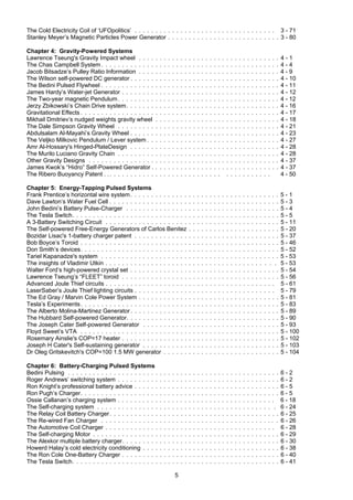 5
The Cold Electricity Coil of ‘UFOpolitics’ . . . . . . . . . . . . . . . . . . . . . . . . . . . . . . . . . . 3 - 71
Stanley Meyer’s Magnetic Particles Power Generator . . . . . . . . . . . . . . . . . . . . . . . . . . . 3 - 80
Chapter 4: Gravity-Powered Systems
Lawrence Tseung's Gravity Impact wheel . . . . . . . . . . . . . . . . . . . . . . . . . . . . . . . . . . 4 - 1
The Chas Campbell System . . . . . . . . . . . . . . . . . . . . . . . . . . . . . . . . . . . . . . . . . . . 4 - 4
Jacob Bitsadze’s Pulley Ratio Information . . . . . . . . . . . . . . . . . . . . . . . . . . . . . . . . . . 4 - 9
The Wilson self-powered DC generator . . . . . . . . . . . . . . . . . . . . . . . . . . . . . . . . . . . . 4 - 10
The Bedini Pulsed Flywheel . . . . . . . . . . . . . . . . . . . . . . . . . . . . . . . . . . . . . . . . . . . 4 - 11
James Hardy’s Water-jet Generator . . . . . . . . . . . . . . . . . . . . . . . . . . . . . . . . . . . . . . 4 - 12
The Two-year magnetic Pendulum. . . . . . . . . . . . . . . . . . . . . . . . . . . . . . . . . . . . . . . 4 - 12
Jerzy Zbikowski’s Chain Drive system. . . . . . . . . . . . . . . . . . . . . . . . . . . . . . . . . . . . . 4 - 16
Gravitational Effects . . . . . . . . . . . . . . . . . . . . . . . . . . . . . . . . . . . . . . . . . . . . . . . . 4 - 17
Mikhail Dmitriev’s nudged weights gravity wheel . . . . . . . . . . . . . . . . . . . . . . . . . . . . . . 4 - 18
The Dale Simpson Gravity Wheel . . . . . . . . . . . . . . . . . . . . . . . . . . . . . . . . . . . . . . . 4 - 21
Abdulsalam Al-Mayahi’s Gravity Wheel . . . . . . . . . . . . . . . . . . . . . . . . . . . . . . . . . . . . 4 - 23
The Veljko Milkovic Pendulum / Lever system . . . . . . . . . . . . . . . . . . . . . . . . . . . . . . . . 4 - 27
Amr Al-Hossary's Hinged-PlateDesign . . . . . . . . . . . . . . . . . . . . . . . . . . . . . . . . . . . . 4 - 28
The Murilo Luciano Gravity Chain . . . . . . . . . . . . . . . . . . . . . . . . . . . . . . . . . . . . . . . 4 - 28
Other Gravity Designs . . . . . . . . . . . . . . . . . . . . . . . . . . . . . . . . . . . . . . . . . . . . . . 4 - 37
James Kwok’s “Hidro” Self-Powered Generator . . . . . . . . . . . . . . . . . . . . . . . . . . . . . . . 4 - 37
The Ribero Buoyancy Patent . .. . . . . . . . . . . . . . . . . . . . . . . . . . . . . . . . . . . . . . 4 - 50
Chapter 5: Energy-Tapping Pulsed Systems
Frank Prentice’s horizontal wire system. . . . . . . . . . . . . . . . . . . . . . . . . . . . . . . . . . . . 5 - 1
Dave Lawton’s Water Fuel Cell . . . . . . . . . . . . . . . . . . . . . . . . . . . . . . . . . . . . . . . . . 5 - 3
John Bedini’s Battery Pulse-Charger . . . . . . . . . . . . . . . . . . . . . . . . . . . . . . . . . . . . . 5 - 4
The Tesla Switch. . . . . . . . . . . . . . . . . . . . . . . . . . . . . . . . . . . . . . . . . . . . . . . . . . 5 - 5
A 3-Battery Switching Circuit . . . . . . . . . . . . . . . . . . . . . . . . . . . . . . . . . . . . . . . . . . 5 - 11
The Self-powered Free-Energy Generators of Carlos Benitez . . . . . . . . . . . . . . . . . . . . . . 5 - 20
Bozidar Lisac's 1-battery charger patent . . . . . . . . . . . . . . . . . . . . . . . . . . . . . . . . . . . 5 - 37
Bob Boyce’s Toroid . . . . . . . . . . . . . . . . . . . . . . . . . . . . . . . . . . . . . . . . . . . . . . . . 5 - 46
Don Smith’s devices. . . . . . . . . . . . . . . . . . . . . . . . . . . . . . . . . . . . . . . . . . . . . . . . 5 - 52
Tariel Kapanadze's system . . . . . . . . . . . . . . . . . . . . . . . . . . . . . . . . . . . . . . . . . . . 5 - 53
The insights of Vladimir Utkin . . . . . . . . . . . . . . . . . . . . . . . . . . . . . . . . . . . . . . . . . 5 - 53
Walter Ford’s high-powered crystal set . . . . . . . . . . . . . . . . . . . . . . . . . . . . . . . . . . . . 5 - 54
Lawrence Tseung’s “FLEET” toroid . . . . . . . . . . . . . . . . . . . . . . . . . . . . . . . . . . . . . . 5 - 56
Advanced Joule Thief circuits . . . . . . . . . . . . . . . . . . . . . . . . . . . . . . . . . . . . . . . . . 5 - 61
LaserSaber’s Joule Thief lighting circuits . . . . . . . . . . . . . . . . . . . . . . . . . . . . . . . . . . 5 - 79
The Ed Gray / Marvin Cole Power System . . . . . . . . . . . . . . . . . . . . . . . . . . . . . . . . . . 5 - 81
Tesla’s Experiments. . . . . . . . . . . . . . . . . . . . . . . . . . . . . . . . . . . . . . . . . . . . . . . . 5 - 83
The Alberto Molina-Martinez Generator . . . . . . . . . . . . . . . . . . . . . . . . . . . . . . . . . . . . 5 - 89
The Hubbard Self-powered Generator. . . . . . . . . . . . . . . . . . . . . . . . . . . . . . . . . . . . . 5 - 90
The Joseph Cater Self-powered Generator . . . . . . . . . . . . . . . . . . . . . . . . . . . . . . . . . 5 - 93
Floyd Sweet’s VTA . . . . . . . . . . . . . . . . . . . . . . . . . . . . . . . . . . . . . . . . . . . . . . . . 5 - 100
Rosemary Ainslie's COP=17 heater . . . . . . . . . . . . . . . . . . . . . . . . . . . . . . . . . . . . . . 5 - 102
Joseph H Cater's Self-sustaining generator . . . . . . . . . . . . . . . . . . . . . . . . . . . . . . . . . 5 - 103
Dr Oleg Gritskevitch's COP=100 1.5 MW generator . . . . . . . . . . . . . . . . . . . . . . . . . . . . 5 - 104
Chapter 6: Battery-Charging Pulsed Systems
Bedini Pulsing . . . . . . . . . . . . . . . . . . . . . . . . . . . . . . . . . . . . . . . . . . . . . . . . . . . 6 - 2
Roger Andrews’ switching system . . . . . . . . . . . . . . . . . . . . . . . . . . . . . . . . . . . . . . . 6 - 2
Ron Knight’s professional battery advice . . . . . . . . . . . . . . . . . . . . . . . . . . . . . . . . . . . 6 - 5
Ron Pugh’s Charger. . . . . . . . . . . . . . . . . . . . . . . . . . . . . . . . . . . . . . . . . . . . . . . . 6 - 5
Ossie Callanan’s charging system . . . . . . . . . . . . . . . . . . . . . . . . . . . . . . . . . . . . . . 6 - 18
The Self-charging system . . . . . . . . . . . . . . . . . . . . . . . . . . . . . . . . . . . . . . . . . . . 6 - 24
The Relay Coil Battery Charger. . . . . . . . . . . . . . . . . . . . . . . . . . . . . . . . . . . . . . . . . 6 - 25
The Re-wired Fan Charger . . . . . . . . . . . . . . . . . . . . . . . . . . . . . . . . . . . . . . . . . . . 6 - 26
The Automotive Coil Charger . . . . . . . . . . . . . . . . . . . . . . . . . . . . . . . . . . . . . . . . . 6 - 28
The Self-charging Motor . . . . . . . . . . . . . . . . . . . . . . . . . . . . . . . . . . . . . . . . . . . . . 6 - 29
The Alexkor multiple battery charger. . . . . . . . . . . . . . . . . . . . . . . . . . . . . . . . . . . . . . 6 - 30
Howerd Halay’s cold electricity conditioning . . . . . . . . . . . . . . . . . . . . . . . . . . . . . . . . . 6 - 38
The Ron Cole One-Battery Charger . . . . . . . . . . . . . . . . . . . . . . . . . . . . . . . . . . . . . . 6 - 40
The Tesla Switch. . . . . . . . . . . . . . . . . . . . . . . . . . . . . . . . . . . . . . . . . . . . . . . . . . 6 - 41
 