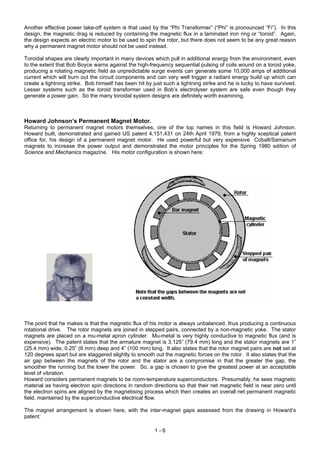 Another effective power take-off system is that used by the “Phi Transformer” (“Phi” is pronounced “Fi”). In this
design, the magnetic drag is reduced by containing the magnetic flux in a laminated iron ring or “toroid”. Again,
the design expects an electric motor to be used to spin the rotor, but there does not seem to be any great reason
why a permanent magnet motor should not be used instead.
Toroidal shapes are clearly important in many devices which pull in additional energy from the environment, even
to the extent that Bob Boyce warns against the high-frequency sequential pulsing of coils wound on a toroid yoke,
producing a rotating magnetic field as unpredictable surge events can generate some 10,000 amps of additional
current which will burn out the circuit components and can very well trigger a radiant energy build up which can
create a lightning strike. Bob himself has been hit by just such a lightning strike and he is lucky to have survived.
Lesser systems such as the toroid transformer used in Bob’s electrolyser system are safe even though they
generate a power gain. So the many toroidal system designs are definitely worth examining.
Howard Johnson’s Permanent Magnet Motor.
Returning to permanent magnet motors themselves, one of the top names in this field is Howard Johnson.
Howard built, demonstrated and gained US patent 4,151,431 on 24th April 1979, from a highly sceptical patent
office for, his design of a permanent magnet motor. He used powerful but very expensive Cobalt/Samarium
magnets to increase the power output and demonstrated the motor principles for the Spring 1980 edition of
Science and Mechanics magazine. His motor configuration is shown here:
The point that he makes is that the magnetic flux of his motor is always unbalanced, thus producing a continuous
rotational drive. The rotor magnets are joined in stepped pairs, connected by a non-magnetic yoke. The stator
magnets are placed on a mu-metal apron cylinder. Mu-metal is very highly conductive to magnetic flux (and is
expensive). The patent states that the armature magnet is 3.125” (79.4 mm) long and the stator magnets are 1”
(25.4 mm) wide, 0.25” (6 mm) deep and 4” (100 mm) long. It also states that the rotor magnet pairs are not set at
120 degrees apart but are staggered slightly to smooth out the magnetic forces on the rotor. It also states that the
air gap between the magnets of the rotor and the stator are a compromise in that the greater the gap, the
smoother the running but the lower the power. So, a gap is chosen to give the greatest power at an acceptable
level of vibration.
Howard considers permanent magnets to be room-temperature superconductors. Presumably, he sees magnetic
material as having electron spin directions in random directions so that their net magnetic field is near zero until
the electron spins are aligned by the magnetising process which then creates an overall net permanent magnetic
field, maintained by the superconductive electrical flow.
The magnet arrangement is shown here, with the inter-magnet gaps assessed from the drawing in Howard’s
patent:
1 - 6
 