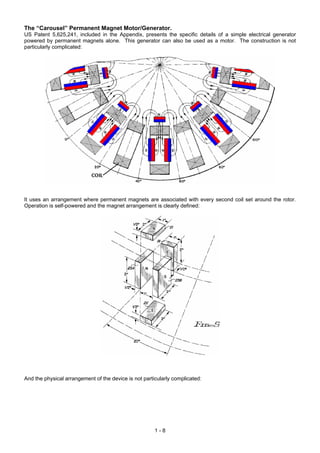 The “Carousel” Permanent Magnet Motor/Generator.
US Patent 5,625,241, included in the Appendix, presents the specific details of a simple electrical generator
powered by permanent magnets alone. This generator can also be used as a motor. The construction is not
particularly complicated:
It uses an arrangement where permanent magnets are associated with every second coil set around the rotor.
Operation is self-powered and the magnet arrangement is clearly defined:
And the physical arrangement of the device is not particularly complicated:
1 - 8
 