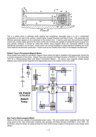 This is a patent which is definitely worth reading and considering, especially since it is not a complicated
presentation on the part of the authors, Harold Ewing, Russell Chapman and David Porter. This seemingly very
effective generator appears to be overlooked at the present time. It seems quite clear that permanent magnet
motors are a wholly viable option for the home constructor and they are capable of substantial power outputs over
long periods, however, it should be noted that motors using magnets alone are notoriously difficult to get
operational and while it can be done, motors which use moving shielding or pulsed electrical shielding are much
more viable for the first-time constructor – motors such as the Charles Flynn motor or the Stephen Kundel motor.
Robert Tracy’s Permanent Magnet Motor.
Some people have opted for permanent magnet motors where the field is shielded at the appropriate moment by
a moving component of the motor. Robert Tracy was awarded US Patent Number 3,703,653 on 21st November
1972 for a “Reciprocating Motor with Motion Conversion Means”. His device uses magnetic shields placed
between pairs of permanent magnets at the appropriate point in the rotation of the motor shaft:
Ben Teal’s Electromagnet Motor.
Motors of this kind are capable of considerable power output. The very simple motor, originally built by Ben Teal
using wood as the main construction material, was awarded US Patent Number 4,093,880 in June 1978. He
found that, using his hands, he could not stop the motor shaft turning in spite of it being such a very simple motor
design:
1 - 9
 