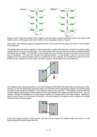 Figures 2 and 3 show the position of the magnets, with the Figure 3 position showing a point in the output shaft
rotation which is 180 degrees (half a turn) further on than the position shown in Figure 2.
Some other, more powerful magnet arrangements which can be used with this design are shown in the full patent
in the Appendix.
This design does not seem to appeal to many constructors in spite of the fact that it must be one of the easiest
magnet motors to set up and make work. The output power level can be as big as you want as additional layers
of magnets can be added. The operation is very simple and it can, perhaps, be seen more easily if just one lever
arm is considered. The lever arm has just two working positions. In one position it acts on one set of rotor
magnets and in the second position it acts on a second set of rotor magnets. So, we will look at each set in turn.
If there are two magnets near each other, one fixed in position and the other free to move like this:
The magnets have a strong attraction to each other because of the North and South poles attracting each other.
However, as the two South poles repel each other, the movement of the approaching magnet is not directly along
the green arrows shown but initially is in the direction shown by the red arrow. This situation continues with the
moving magnet approaching he fixed magnet and the pull between them getting stronger all the time. But, the
situation changes immediately the moving magnet reaches it’s closest point to the fixed magnet. Momentum
starts to carry it past, but at that point the direction of the pull between the magnets starts to oppose the onward
movement of the moving magnet:
If the fixed magnet remains in that position, then the moving magnet will oscillate briefly and come to a halt
directly opposite the fixed magnet like this:
1 - 13
 
