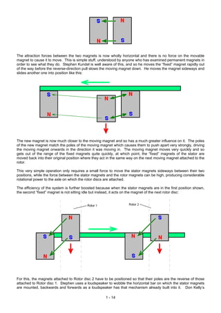The attraction forces between the two magnets is now wholly horizontal and there is no force on the movable
magnet to cause it to move. This is simple stuff, understood by anyone who has examined permanent magnets in
order to see what they do. Stephen Kundel is well aware of this, and so he moves the “fixed” magnet rapidly out
of the way before the reverse-direction pull slows the moving magnet down. He moves the magnet sideways and
slides another one into position like this:
The new magnet is now much closer to the moving magnet and so has a much greater influence on it. The poles
of the new magnet match the poles of the moving magnet which causes them to push apart very strongly, driving
the moving magnet onwards in the direction it was moving in. The moving magnet moves very quickly and so
gets out of the range of the fixed magnets quite quickly, at which point, the “fixed” magnets of the stator are
moved back into their original position where they act in the same way on the next moving magnet attached to the
rotor.
This very simple operation only requires a small force to move the stator magnets sideways between their two
positions, while the force between the stator magnets and the rotor magnets can be high, producing considerable
rotational power to the axle on which the rotor discs are attached.
The efficiency of the system is further boosted because when the stator magnets are in the first position shown,
the second “fixed” magnet is not sitting idle but instead, it acts on the magnet of the next rotor disc:
For this, the magnets attached to Rotor disc 2 have to be positioned so that their poles are the reverse of those
attached to Rotor disc 1. Stephen uses a loudspeaker to wobble the horizontal bar on which the stator magnets
are mounted, backwards and forwards as a loudspeaker has that mechanism already built into it. Don Kelly’s
1 - 14
 