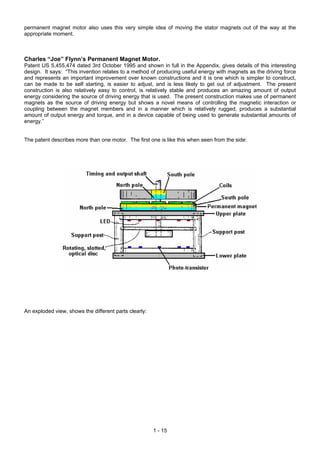 permanent magnet motor also uses this very simple idea of moving the stator magnets out of the way at the
appropriate moment.
Charles “Joe” Flynn’s Permanent Magnet Motor.
Patent US 5,455,474 dated 3rd October 1995 and shown in full in the Appendix, gives details of this interesting
design. It says: “This invention relates to a method of producing useful energy with magnets as the driving force
and represents an important improvement over known constructions and it is one which is simpler to construct,
can be made to be self starting, is easier to adjust, and is less likely to get out of adjustment. The present
construction is also relatively easy to control, is relatively stable and produces an amazing amount of output
energy considering the source of driving energy that is used. The present construction makes use of permanent
magnets as the source of driving energy but shows a novel means of controlling the magnetic interaction or
coupling between the magnet members and in a manner which is relatively rugged, produces a substantial
amount of output energy and torque, and in a device capable of being used to generate substantial amounts of
energy.”
The patent describes more than one motor. The first one is like this when seen from the side:
An exploded view, shows the different parts clearly:
1 - 15
 