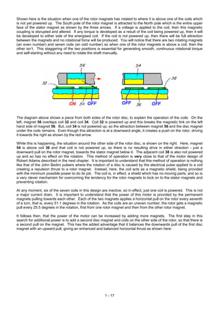 Shown here is the situation when one of the rotor magnets has rotated to where it is above one of the coils which
is not yet powered up. The South pole of the rotor magnet is attracted to the North pole which is the entire upper
face of the stator magnet as shown by the three arrows. If a voltage is applied to the coil, then this magnetic
coupling is disrupted and altered. If any torque is developed as a result of the coil being powered up, then it will
be developed to either side of the energised coil. If the coil is not powered up, then there will be full attraction
between the magnets and no rotational force will be produced. You will notice that there are two rotating magnets
(an even number) and seven coils (an odd number) so when one of the rotor magnets is above a coil, then the
other isn’t. This staggering of the two positions is essential for generating smooth, continuous rotational torque
and self-starting without any need to rotate the shaft manually.
The diagram above shows a piece from both sides of the rotor disc, to explain the operation of the coils. On the
left, magnet 56 overlaps coil 32 and coil 34. Coil 32 is powered up and this breaks the magnetic link on the left
hand side of magnet 56. But, coil 34 is not powered up, so the attraction between magnet 56 and the disc magnet
under the coils remains. Even though this attraction is at a downward angle, it creates a push on the rotor, driving
it towards the right as shown by the red arrow.
While this is happening, the situation around the other side of the rotor disc, is shown on the right. Here, magnet
54 is above coil 36 and that coil is not powered up, so there is no resulting drive in either direction - just a
downward pull on the rotor magnet, towards the stator magnet below it. The adjacent coil 38 is also not powered
up and so has no effect on the rotation. This method of operation is very close to that of the motor design of
Robert Adams described in the next chapter. It is important to understand that this method of operation is nothing
like that of the John Bedini pulsers where the rotation of a disc is caused by the electrical pulse applied to a coil
creating a repulsion thrust to a rotor magnet. Instead, here, the coil acts as a magnetic shield, being provided
with the minimum possible power to do its job. The coil is, in effect, a shield which has no moving parts, and so is
a very clever mechanism for overcoming the tendency for the rotor magnets to lock on to the stator magnets and
preventing rotation.
At any moment, six of the seven coils in this design are inactive, so in effect, just one coil is powered. This is not
a major current drain. It is important to understand that the power of this motor is provided by the permanent
magnets pulling towards each other. Each of the two magnets applies a horizontal pull on the rotor every seventh
of a turn, that is, every 51.1 degrees in the rotation. As the coils are an uneven number, the rotor gets a magnetic
pull every 25.5 degrees in the rotation, first from one rotor magnet and then from the other rotor magnet.
It follows then, that the power of the motor can be increased by adding more magnets. The first step in this
search for additional power is to add a second disc magnet and coils on the other side of the rotor, so that there is
a second pull on the magnet. This has the added advantage that it balances the downwards pull of the first disc
magnet with an upward pull, giving an enhanced and balanced horizontal thrust as shown here:
1 - 17
 