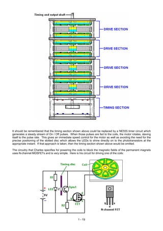 It should be remembered that the timing section shown above could be replaced by a NE555 timer circuit which
generates a steady stream of On / Off pulses. When those pulses are fed to the coils, the motor rotates, slaving
itself to the pulse rate. This gives an immediate speed control for the motor as well as avoiding the need for the
precise positioning of the slotted disc which allows the LEDs to shine directly on to the phototransistors at the
appropriate instant. If that approach is taken, then the timing section shown above would be omitted.
The circuitry that Charles specifies for powering the coils to block the magnetic fields of the permanent magnets
uses N-channel MOSFETs and is very simple. Here is his circuit for driving one of the coils:
1 - 19
 