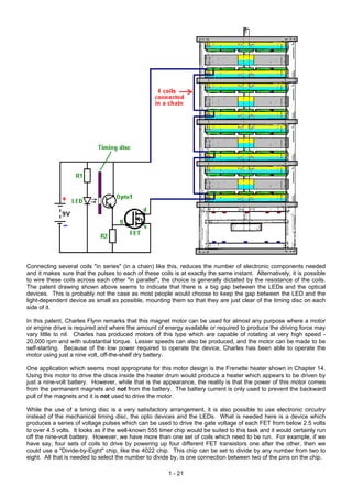 Connecting several coils "in series" (in a chain) like this, reduces the number of electronic components needed
and it makes sure that the pulses to each of these coils is at exactly the same instant. Alternatively, it is possible
to wire these coils across each other "in parallel", the choice is generally dictated by the resistance of the coils.
The patent drawing shown above seems to indicate that there is a big gap between the LEDs and the optical
devices. This is probably not the case as most people would choose to keep the gap between the LED and the
light-dependent device as small as possible, mounting them so that they are just clear of the timing disc on each
side of it.
In this patent, Charles Flynn remarks that this magnet motor can be used for almost any purpose where a motor
or engine drive is required and where the amount of energy available or required to produce the driving force may
vary little to nil. Charles has produced motors of this type which are capable of rotating at very high speed -
20,000 rpm and with substantial torque. Lesser speeds can also be produced, and the motor can be made to be
self-starting. Because of the low power required to operate the device, Charles has been able to operate the
motor using just a nine volt, off-the-shelf dry battery.
One application which seems most appropriate for this motor design is the Frenette heater shown in Chapter 14.
Using this motor to drive the discs inside the heater drum would produce a heater which appears to be driven by
just a nine-volt battery. However, while that is the appearance, the reality is that the power of this motor comes
from the permanent magnets and not from the battery. The battery current is only used to prevent the backward
pull of the magnets and it is not used to drive the motor.
While the use of a timing disc is a very satisfactory arrangement, it is also possible to use electronic circuitry
instead of the mechanical timing disc, the opto devices and the LEDs. What is needed here is a device which
produces a series of voltage pulses which can be used to drive the gate voltage of each FET from below 2.5 volts
to over 4.5 volts. It looks as if the well-known 555 timer chip would be suited to this task and it would certainly run
off the nine-volt battery. However, we have more than one set of coils which need to be run. For example, if we
have say, four sets of coils to drive by powering up four different FET transistors one after the other, then we
could use a "Divide-by-Eight" chip, like the 4022 chip. This chip can be set to divide by any number from two to
eight. All that is needed to select the number to divide by, is one connection between two of the pins on the chip.
1 - 21
 