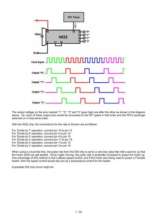 The output voltage on the pins marked "1", "2", "3" and "4" goes high one after the other as shown in the diagram
above. So, each of these output pins would be connected to the FET gates in that order and the FETs would get
switched on in that same order.
With the 4022 chip, the connections for the rate of division are as follows:
For ‘Divide by 7’ operation, connect pin 10 to pin 15
For ‘Divide by 6’ operation, connect pin 5 to pin 15
For ‘Divide by 5’ operation, connect pin 4 to pin 15
For ‘Divide by 4’ operation, connect pin 11 to pin 15
For ‘Divide by 3’ operation, connect pin 7 to pin 15
For ‘Divide by 2’ operation, connect pin 3 to pin 15
When using a circuit like this, the pulse rate from the 555 chip is set to a very low value like half a second, so that
the motor shaft can get started. Once it gets moving, the pulse rate is gradually increased to speed the motor up.
One advantage of this method is that it allows speed control, and if the motor was being used to power a Frenette
heater, then the speed control would also act as a temperature control for the heater.
A possible 555 chip circuit might be:
1 - 22
 