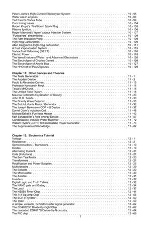 7
Peter Lowrie’s High-Current Electrolyser System . . . . . . . . . . . . . . . . . . . . . . . . . . . . . . 10 - 95
Water use in engines . . . . . . . . . . . . . . . . . . . . . . . . . . . . . . . . . . . . . . . . . . . . . . . 10 - 96
Ted Ewert’s Vortex Tube . . . . . . . . . . . . . . . . . . . . . . . . . . . . . . . . . . . . . . . . . . . . . 10 - 99
Cam timing Issues . . . . . . . . . . . . . . . . . . . . . . . . . . . . . . . . . . . . . . . . . . . . . . . . . 10 - 104
Robert Krupa’s ‘FireStorm’ Spark Plug . . . . . . . . . . . . . . . . . . . . . . . . . . . . . . . . . . . . 10 - 105
Plasma Ignition . . . . . . . . . . . . . . . . . . . . . . . . . . . . . . . . . . . . . . . . . . . . . . . . 10 - 106
Roger Maynard’s Water Vapour Injection System. . . . . . . . . . . . . . . . . . . . . . . . . . . . . . 10 - 107
“Fuelsavers” streamlining . . . . . . . . . . . . . . . . . . . . . . . . . . . . . . . . . . . . . . . . . . . . 10 - 109
The Ram Implosion Wing . . . . . . . . . . . . . . . . . . . . . . . . . . . . . . . . . . . . . . . . . . . . 10 - 109
High mpg Carburettors . . . . . . . . . . . . . . . . . . . . . . . . . . . . . . . . . . . . . . . . . . . . . . 10 - 109
Allen Caggiano’s High-mpg carburettor . . . . . . . . . . . . . . . . . . . . . . . . . . . . . . 10 - 111
A Fuel Vapourisation System . . . . . . . . . . . . . . . . . . . . . . . . . . . . . . . . . . . . . . . . . . 10 - 115
Vortex Fuel Reforming (GEET) . . . . . . . . . . . . . . . . . . . . . . . . . . . . . . . . . . . . . . . . . 10 - 116
Electric Power . . . . . . . . . . . . . . . . . . . . . . . . . . . . . . . . . . . . . . . . . . . . . . . . 10 - 118
The Weird Nature of Water and Advanced Electrolysis . . . . . . . . . . . . . . . . . . . . . . . . . 10 - 120
The Electrolyser of Charles Garrett . . . . . . . . . . . . . . . . . . . . . . . . . . . . . . . . . . . . . . 10 - 126
The Electrolyser of Archie Blue . . . . . . . . . . . . . . . . . . . . . . . . . . . . . . . . . . . . . . . . . 10 - 127
The HHO cell of Paul Zigouras . . . . . . . . . . . . . . . . . . . . . . . . . . . . . . . . . . . . . . . . . 10 - 129
Chapter 11: Other Devices and Theories
The Tesla Generators. . . . . . . . . . . . . . . . . . . . . . . . . . . . . . . . . . . . . . . . . . . . . . . 11 - 1
The Aspden Device . . . . . . . . . . . . . . . . . . . . . . . . . . . . . . . . . . . . . . . . . . . . . . . . 11 - 3
Paulo & Alexandra Correa . . . . . . . . . . . . . . . . . . . . . . . . . . . . . . . . . . . . . . . . . . . . 11 - 15
Professor Konstantin Meyl . . . . . . . . . . . . . . . . . . . . . . . . . . . . . . . . . . . . . . . . . . . . 11 - 16
Tesla’s MHD unit. . . . . . . . . . . . . . . . . . . . . . . . . . . . . . . . . . . . . . . . . . . . . . . . . . 11 - 16
The Unified Field Theory . . . . . . . . . . . . . . . . . . . . . . . . . . . . . . . . . . . . . . . . . . . . . 11 - 18
Maurice Cotterell’s Explanation of Gravity . . . . . . . . . . . . . . . . . . . . . . . . . . . . . . . . . . 11 - 23
John R. R. Searle . . . . . . . . . . . . . . . . . . . . . . . . . . . . . . . . . . . . . . . . . . . . . . . . . 11 - 30
The Gravity Wave Detector . . . . . . . . . . . . . . . . . . . . . . . . . . . . . . . . . . . . . . . . . . . 11 - 30
The Butch Lafonte Motor / Generator . . . . . . . . . . . . . . . . . . . . . . . . . . . . . . . . . . . . . 11 - 32
The Joseph Newman’s COP = 8 Device . . . . . . . . . . . . . . . . . . . . . . . . . . . . . . . . . . . 11 - 37
Daniel Cook’s Induction Coil. . . . . . . . . . . . . . . . . . . . . . . . . . . . . . . . . . . . . . . . . . . 11 - 48
Michael Eskeli’s Fuel-less Heater . . . . . . . . . . . . . . . . . . . . . . . . . . . . . . . . . . . . . . . 11 - 43
Karl Schappeller’s Free-energy Device . . . . . . . . . . . . . . . . . . . . . . . . . . . . . . . . . . . . 11 - 57
Condensation-Induced Water Hammer . . . . . . . . . . . . . . . . . . . . . . . . . . . . . . . . . . . . 11 - 72
William Hyde's COP = 10 Electrostatic Power Generator . . . . . . . . . . . . . . . . . . . . . . . . . 11 - 73
The Suppression of Knowledge. . . . . . . . . . . . . . . . . . . . . . . . . . . . . . . . . . . . . . . . . 11 - 82
Chapter 12: Electronics Tutorial
Voltage. . . . . . . . . . . . . . . . . . . . . . . . . . . . . . . . . . . . . . . . . . . . . . . . . . . . . . . . 12 - 1
Resistance . . . . . . . . . . . . . . . . . . . . . . . . . . . . . . . . . . . . . . . . . . . . . . . . . . . . . 12 - 2
Semiconductors – Transistors. . . . . . . . . . . . . . . . . . . . . . . . . . . . . . . . . . . . . . . . . . 12 - 10
Diodes . . . . . . . . . . . . . . . . . . . . . . . . . . . . . . . . . . . . . . . . . . . . . . . . . . . . . . . . 12 - 19
Alternating Current. . . . . . . . . . . . . . . . . . . . . . . . . . . . . . . . . . . . . . . . . . . . . . . . . 12 - 21
Coils (Inductors) . . . . . . . . . . . . . . . . . . . . . . . . . . . . . . . . . . . . . . . . . . . . . . . . . . 12 - 21
The Ben Teal Motor . . . . . . . . . . . . . . . . . . . . . . . . . . . . . . . . . . . . . . . . . . . . . . . . 12 - 23
Transformers . . . . . . . . . . . . . . . . . . . . . . . . . . . . . . . . . . . . . . . . . . . . . . . . . . . . 12 - 21
Rectification and Power Supplies. . . . . . . . . . . . . . . . . . . . . . . . . . . . . . . . . . . . . . . . 12 - 26
Multivibrators . . . . . . . . . . . . . . . . . . . . . . . . . . . . . . . . . . . . . . . . . . . . . . . . . . . . 12 - 29
The Bistable. . . . . . . . . . . . . . . . . . . . . . . . . . . . . . . . . . . . . . . . . . . . . . . . . . . . . 12 - 29
The Monostable . . . . . . . . . . . . . . . . . . . . . . . . . . . . . . . . . . . . . . . . . . . . . . . . . . 12 - 30
The Astable . . . . . . . . . . . . . . . . . . . . . . . . . . . . . . . . . . . . . . . . . . . . . . . . . . . . . 12 - 31
Inverters . . . . . . . . . . . . . . . . . . . . . . . . . . . . . . . . . . . . . . . . . . . . . . . . . . . . . . . 12 - 32
Digital Logic and Truth Tables. . . . . . . . . . . . . . . . . . . . . . . . . . . . . . . . . . . . . . . . . . 12 - 32
The NAND gate and Gating . . . . . . . . . . . . . . . . . . . . . . . . . . . . . . . . . . . . . . . . . . . 12 - 34
The Latch . . . . . . . . . . . . . . . . . . . . . . . . . . . . . . . . . . . . . . . . . . . . . . . . . . . . . . 12 - 37
The NE555 Timer Chip . . . . . . . . . . . . . . . . . . . . . . . . . . . . . . . . . . . . . . . . . . . . . . 12 - 41
The 741 Op-amp Chip . . . . . . . . . . . . . . . . . . . . . . . . . . . . . . . . . . . . . . . . . . . . . . 12 - 56
The SCR (Thyristor) . . . . . . . . . . . . . . . . . . . . . . . . . . . . . . . . . . . . . . . . . . . . . . . . 12 - 59
The Triac . . . . . . . . . . . . . . . . . . . . . . . . . . . . . . . . . . . . . . . . . . . . . . . . . . . . . . 12 - 59
A simple, versatile, Schmitt inverter signal generator. . . . . . . . . . . . . . . . . . . . . . . . . . . . 12 - 62
The CD4022BC Divide-By-Eight Chip . . . . . . . . . . . . . . . . . . . . . . . . . . . . . . . . . . . . . 12 - 62
The cascaded CD4017B Divide-By-N circuitry. . . . . . . . . . . . . . . . . . . . . . . . . . . . . . . . 12 - 64
The PIC chip . . . . . . . . . . . . . . . . . . . . . . . . . . . . . . . . . . . . . . . . . . . . . . . . . . . . 12 - 66
 