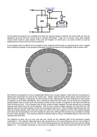 As this allows the speed to be controlled and when the required speed is reached, the pulse width can then be
adjusted to give the minimum current draw to maintain that speed. There are, of course, many other suitable
circuits which could be used instead of this one and Chapter 12 will fill you in on some of them as well as
explaining how circuits work and how to build them.
If it so happens that it is difficult to find suitable circular magnets with the poles on opposing faces, then I suggest
that it should be possible to use standard rectangular magnets throughout and rectangular coils as shown here:
And while this arrangement is not as magnetically efficient as a circular magnet, it does have the convenience of
allowing the construction of a rotor of any chosen size. Ideally, unlike the stator shown above, there should be an
odd number of magnets, or failing that, an odd number of coils. Alternatively, the rotor could have an odd number
of magnets so as to allow self-starting. But, it should be noted that if the motor is to be driven by an electronic
pulsing system, then it is very much more simple to have an even number of magnets on the stator and start the
motor moving by hand. This is because with an odd number of stator magnets, the opto sensors are not exactly
opposite each other and so do not fire together. With an even number of stator magnets, the coils which are 180
degrees apart can be wired together as they fire at exactly the same time. With the slotted optical timing disc, the
slots are exactly opposite each other and match the width of the rotor magnets, but the coils (nearly) opposite
each other are not powered on and off at exactly the same time, although their powered arcs are likely to overlap
for part of their operation. This could be catered for electronically by using a monostable delay for the coil on the
opposite side of the disc.
The objective of each coil is to just, and only just, cancel out the magnetic field of the permanent magnet
underneath it. The magnetic field produced by the coil depends on the current flowing in the coil, the number of
turns in the coil and the area of the coil. The current flowing depends on the diameter of the wire and the voltage
applied to it. It is probably necessary to mount just one magnet on the stator and experiment with the coil until
1 - 23
 