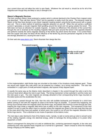 your current drive and coil allow the rotor to spin freely. Whatever the coil result is, should be ok for all of the
magnets even though they are likely to vary in strength a bit.
Steorn’s Magnetic Devices.
The Irish company Steorn have produced a system which is almost identical to the Charles Flynn magnet motor
just described. They call their device "Orbo" and its operation is pretty much the same. The advance made by
Steorn is that they have devised a very clever magnetic masking system using ferrite toroids wound with a copper
wire coil. This is a slick method of switching magnetic attraction on and off. When the coil carries a sufficient
current it generates a circular magnetic field spiralling around the toroid and not going outside the toroid. This
field does not have an attraction for outside magnets. It makes no difference if the direction of the current flow
through the coil is reversed as the resulting magnetic field just spins around the toroid in the opposite direction
and performs exactly the same magnetic blocking of the ferrite ring which forms the toroid. If no current flows,
then the copper wire does not block off the influence of the ferrite ring and the permanent magnets on the rotor
are strongly attracted to it, causing the rotor to spin.
On their web site www.steorn.com, Steorn illustrate their design like this:
In this implementation, eight ferrite rings are mounted on the stator in four locations ninety degrees apart. These
are wound with copper wire coils which can be powered by a battery, via a timing mechanism. The rotor has
embedded in it, eight pairs of small permanent magnets, also spaced ninety degrees apart.
In exactly the same way as the Adams motor described in chapter 2, the current through the coils is set to the
minimum level which allows the rotor to spin freely. The timing mechanism is then switched in and the motor and
the rotor given a spin. The rotor magnets are strongly attracted to their corresponding ferrite rings mounted on
the stator posts and this accelerates the rotor.
If no current is passed through the coils, then the rotor will oscillate backwards and forwards for a short time
before coming to rest with the magnets as close to the ferrite rings as possible. To prevent this happening, the
timing circuit senses when the magnets reach the ferrite rings, and passes that minimum current through the coils,
trapping the rings inside a magnetic field which has no effect on the rotor magnets. The momentum of the rotor
causes it to spin on past the stator rings to a position where the magnets are closer to the next rings than they are
to the ones which they have just passed, at which point, the current is cut off and the magnetic attraction to the
ferrite rings returns. This is identical to one mode of operation of the Adams motor.
The next step is also identical to that of the Adams motor, namely, to add on some pick-up coils to convert some
of the rotating magnetic energy into electrical energy, either to recharge the driving battery or to power other
equipment, or both.
Steorn's arrangement for doing this is to add an additional disc, containing permanent magnets, to the rotor and
positioning wire coils opposite those magnets as is normal for a generator. Steorn choose to show the resulting
energy charging up the battery again:
1 - 24
 
