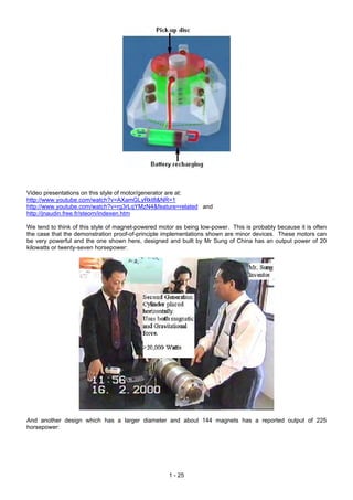 Video presentations on this style of motor/generator are at:
http://www.youtube.com/watch?v=AXamGLyRkt8&NR=1
http://www.youtube.com/watch?v=rg3rLqYMzN4&feature=related and
http://jnaudin.free.fr/steorn/indexen.htm
We tend to think of this style of magnet-powered motor as being low-power. This is probably because it is often
the case that the demonstration proof-of-principle implementations shown are minor devices. These motors can
be very powerful and the one shown here, designed and built by Mr Sung of China has an output power of 20
kilowatts or twenty-seven horsepower:
And another design which has a larger diameter and about 144 magnets has a reported output of 225
horsepower:
1 - 25
 