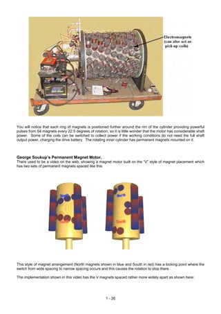 You will notice that each ring of magnets is positioned further around the rim of the cylinder providing powerful
pulses from 64 magnets every 22.5 degrees of rotation, so it is little wonder that the motor has considerable shaft
power. Some of the coils can be switched to collect power if the working conditions do not need the full shaft
output power, charging the drive battery. The rotating inner cylinder has permanent magnets mounted on it.
George Soukup’s Permanent Magnet Motor.
There used to be a video on the web, showing a magnet motor built on the “V” style of magnet placement which
has two sets of permanent magnets spaced like this:
This style of magnet arrangement (North magnets shown in blue and South in red) has a locking point where the
switch from wide spacing to narrow spacing occurs and this causes the rotation to stop there.
The implementation shown in this video has the V magnets spaced rather more widely apart as shown here:
1 - 26
 