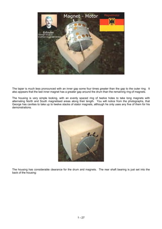 The taper is much less pronounced with an inner gap some four times greater than the gap to the outer ring. It
also appears that the last inner magnet has a greater gap around the drum than the remaining ring of magnets.
The housing is very simple looking, with an evenly spaced ring of twelve holes to take long magnets with
alternating North and South magnetised areas along their length. You will notice from the photographs, that
George has cavities to take up to twelve stacks of stator magnets, although he only uses any five of them for his
demonstrations.
The housing has considerable clearance for the drum and magnets. The rear shaft bearing is just set into the
back of the housing:
1 - 27
 
