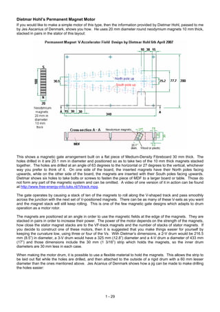 Dietmar Hohl’s Permanent Magnet Motor
If you would like to make a simple motor of this type, then the information provided by Dietmar Hohl, passed to me
by Jes Ascanius of Denmark, shows you how. He uses 20 mm diameter round neodymium magnets 10 mm thick,
stacked in pairs in the stator of this layout:
This shows a magnetic gate arrangement built on a flat piece of Medium-Density Fibreboard 30 mm thick. The
holes drilled in it are 20.1 mm in diameter and positioned so as to take two of the 10 mm thick magnets stacked
together. The holes are drilled at an angle of 63 degrees to the horizontal or 27 degrees to the vertical, whichever
way you prefer to think of it. On one side of the board, the inserted magnets have their North poles facing
upwards, while on the other side of the board, the magnets are inserted with their South poles facing upwards.
Dietmar shows six holes to take bolts or screws to fasten the piece of MDF to a larger board or table. Those do
not form any part of the magnetic system and can be omitted. A video of one version of it in action can be found
at http://www.free-energy-info.tuks.nl//Vtrack.mpg.
The gate operates by causing a stack of ten of the magnets to roll along the V-shaped track and pass smoothly
across the junction with the next set of V-positioned magnets. There can be as many of these V-sets as you want
and the magnet stack will still keep rolling. This is one of the few magnetic gate designs which adapts to drum
operation as a motor rotor.
The magnets are positioned at an angle in order to use the magnetic fields at the edge of the magnets. They are
stacked in pairs in order to increase their power. The power of the motor depends on the strength of the magnets,
how close the stator magnet stacks are to the VF-track magnets and the number of stacks of stator magnets. If
you decide to construct one of these motors, then it is suggested that you make things easier for yourself by
keeping the curvature low, using three or four of the Vs. With Dietmar’s dimensions, a 2-V drum would be 216.5
mm (8.5”) in diameter, a 3-V drum would have a 325 mm (12.8”) diameter and a 4-V drum a diameter of 433 mm
(17”) and those dimensions include the 30 mm (1 3/16”) strip which holds the magnets, so the inner drum
diameters are 30 mm less in each case.
When making the motor drum, it is possible to use a flexible material to hold the magnets. This allows the strip to
be laid out flat while the holes are drilled, and then attached to the outside of a rigid drum with a 60 mm lesser
diameter than the ones mentioned above. Jes Acanius of Denmark shows how a jig can be made to make drilling
the holes easier:
1 - 29
 
