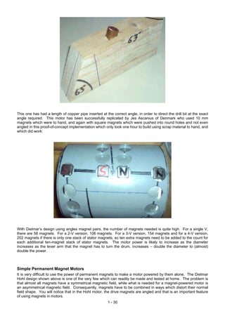 This one has had a length of copper pipe inserted at the correct angle, in order to direct the drill bit at the exact
angle required. This motor has been successfully replicated by Jes Ascanius of Denmark who used 10 mm
magnets which were to hand, and again with square magnets which were pushed into round holes and not even
angled in this proof-of-concept implementation which only took one hour to build using scrap material to hand, and
which did work:
With Dietmar’s design using angles magnet pairs, the number of magnets needed is quite high. For a single V,
there are 58 magnets. For a 2-V version, 106 magnets. For a 3-V version, 154 magnets and for a 4-V version,
202 magnets if there is only one stack of stator magnets, so ten extra magnets need to be added to the count for
each additional ten-magnet stack of stator magnets. The motor power is likely to increase as the diameter
increases as the lever arm that the magnet has to turn the drum, increases – double the diameter to (almost)
double the power.
Simple Permanent Magnet Motors
It is very difficult to use the power of permanent magnets to make a motor powered by them alone. The Dietmar
Hohl design shown above is one of the very few which can readily be made and tested at home. The problem is
that almost all magnets have a symmetrical magnetic field, while what is needed for a magnet-powered motor is
an asymmetrical magnetic field. Consequently, magnets have to be combined in ways which distort their normal
field shape. You will notice that in the Hohl motor, the drive magnets are angled and that is an important feature
of using magnets in motors.
1 - 30
 