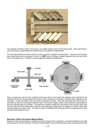 The magnets are held in place in this picture, by wooden dowels driven into the base plank. They used these in
order to avoid any magnet-fastening material which could alter the magnetic field.
The next step would be for them to power a motor using their magnetic track technique. However, this has been
tried many times and the conclusion is that it is VERY hard to change a straight magnetic track into one which
forms a complete circle. Therefore, I would suggest the following arrangement:
Here, a simple disc rotor has four magnets (of the type used to move down the magnetic track) attached to the
underside of the disc and positioned so that they move through four short sets of angled stator magnets as the
disc spins. It does not matter if the rotor shaft is horizontal or vertical. If the disc spins well, then sets of two air-
core pick-up coils can be positioned between each of the stator magnet arrays so that electricity is generated as
the rotor magnets pass by overhead. If a constructor decides to attach two rotor discs to the one rotor shaft, then
the two rotors should be positioned so that the rotor shaft gets pushed every 45 degrees of rotation rather than
every 90 degrees as shown here. This style of motor is definitely within the scope of the average person to build
should they be inclined to do so.
Muammer Yildiz’s Permanent Magnet Motor.
Muammer Yildiz has developed a powerful permanent magnet motor, patented it, and demonstrated it to the staff
and students of a Dutch university. During the demonstration, the mechanical power output was estimated at 250
1 - 33
 