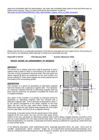 watts and immediately after the demonstration, the motor was completely taken apart to show that there were no
hidden power sources. There is a video showing this demonstration, located at:
http://pesn.com/2010/04/22/9501639_Yildiz_demonstrates_magnet_motor_at_Delft_University/
Please note that this is an attempted translation of the German language text of his patent and so, the accuracy of
the content is not absolutely certain although it is likely to be reasonably accurate.
Patent EP 2,153,515 17th February 2010 Inventor: Muammer Yildiz
DEVICE HAVING AN ARRANGEMENT OF MAGNETS
ABSTRACT
The device has a rotating axial drive shaft 5 supported so that it
rotates inside a stator 2, which is surrounded by an outer stator 3.
The rotor is firmly connected to the drive shaft. The outer stator has
dipole magnets 6 which are positioned on the inner surface of a
circular cylinder 9. These outer magnets are evenly spaced around
the surface of the surrounding cylinder.
DESCRIPTION
This invention is a device for generating an alternating magnetic
field that interacts with a stationary magnetic field. The interaction
of a stationary magnetic field with an alternating magnetic field has
been used for some time, for example in brushless DC motors and
in magnetic levitation.
One object of this invention is to provide an improved device for
generating an alternating magnetic field that interacts with a
stationary magnetic field. This is achieved as described in Claim 1,
by the special arrangement of the dipole magnets of the inner
stator, the rotor and the outer stator which creates a magnetic
effect which keeps the rotor floating freely between the inner stator
and the outer stator, and this acts as a magnetic bearing.
Surprisingly, it has been shown that the special layout of the dipole
magnets of the inner stator, the rotor and the outer stator during
rotation of the rotor, generates an alternating magnetic field is which allows a largely loss-free movement of the
rotor as it spins between the inner stator and the outer stator. This very useful effect can be used for a variety of
technical applications, for example, a particularly low-friction bearing is preferred for supporting a shaft which has
to rotate at high speed.
In the following description, when mathematical terms, especially geometric terms, are used - terms such as
“parallel”, “perpendicular”, “plane”, “cylinder”, “angle”, etc. as is typical when producing technical drawings, but it
must be understood that these things are never achieved in practice, due to the manufacturing tolerances of the
1 - 34
 