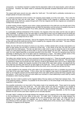 1 - 35
components. It is therefore important to realise that this description refers to the ideal situation, which will never
be achieved. Therefore, the reader needs to understand that generally accepted tolerances will be involved in
practice.
The output shaft spins around one axis, called the “shaft axis”. The shaft itself is preferably constructed as a
straight cylinder of circular cross-section.
In a preferred embodiment of this invention, the magnets project slightly out of the inner stator. This is also the
case for both the rotor and the outer stator. A partial overlap of two magnets is achieved when a plane
perpendicular to the shaft axis, passes through both of the two magnets and the two magnets are considered to
overlap if this situation occurs.
A partial overlap of three magnets occurs when a plane perpendicular to the shaft axis runs through each of the
three magnets. The degree of overlapping does not affect the description and the amount of overlap of any two of
the three magnets can be anything from 1% to 100%, where the magnets overlap completely.
In a particularly preferred embodiment of the invention, the magnets of the inner stator and the rotor are able to
align completely. In addition to this, the outer stator is constructed so that it can be rotated around the shaft axis
so that the contact ratio between the magnets of the rotor and the magnets of the outer stator can be adjusted to
give any degree of overlap from 0% to 100%.
Three imaginary cylinders are produced. One by the magnets of the inner stator, a second by the rotor magnets
as they spin around the shaft axis and the third is created by the magnets of the outer stator. The axes of these
three cylinders is the same as the shaft axis.
Ideally, the rotor will have the shape of a drum or a cup, that is, a hollow cylinder with a circular cross-section or a
piece of pipe whose one end face is covered by circular disk. In the centre of the disc, the rotor has a hole
through which the shaft passes. The disc can also have a collar which is used to clamp the rotor to the shaft by
means of a bolt passing through the drive shaft or by grub screws tapped into the collar. Whichever method is
used, the rotor magnet assembly is connected securely to the drive shaft. The use of a clamping screw has the
advantage of allowing the rotor to be taken apart for maintenance or repair. The hollow cylinder section of the
rotor, is arranged so that there is a small air gap between it and both the inner and outer stators.
The hollow rotor cylinder has two, or more, permanent magnets mounted on it. These are equally spaced around
the circumference of the rotor cylinder and positioned so as to be parallel to the drive shaft axis. The outer stator
is cylindrical in shape and surrounds the rotor, leaving a small air gap between them and it’s axis is aligned with
the drive shaft axis. Ideally, the magnets mounted on the inside of the outer stator cylinder, are aligned with the
drive shaft axis and their pole faces are at right angles to the shaft axis. That is, a line drawn through the North
and South pole faces of these magnets will point at the drive shaft, and so one pole face will face the rotor.
It is also possible for the magnets of the outer stator to be rod-shaped and to form a complete ring around the
inner face of the outer stator cylinder. If this is done, then the magnetic rings need to be separated from each
other by non-magnetic spacers and the whole length of the outer stator will be covered with these magnetic rings
and spacers. In this case, the inner and outer stators are mounted in a fixed relationship to each other by means
of brackets or other mounting methods.
Ideally, the rotor is held in position by the magnetic fields of the two stators and “floats free” between them. This
is the preferred method. However, it is possible for the drive shaft to run the entire length of the device and to be
supported in roller bearings.
One possible construction is to have both of the stators made in two separate parts. These need to be exactly
symmetrical relative to the drive shaft axis. The outer stator pieces can also be arranged to be capable of
rotational adjustment relative to the inner stator which always has a fixed position. Another option with this
particular arrangement is to have the distance of the outer stator components adjustable, so that the air gap
between the rotor and the outer stator magnets can be manually adjusted.
An angle “alpha” is defined as the angle between the magnetic axis of a magnet of the inner stator and a tangent
to the circumference of the inner stator at that point. An angle “beta” is defined as the angle between the
magnetic axis of a rotor magnet and a tangent to the rotor circumference at that point. An angle “gamma” is
defined as the angle between the magnetic axis of a magnet of the outer stator and a tangent to the
circumference of the outer stator at that point. In a preferred embodiment of this invention, each of these angles
is between 14 degrees and 90 degrees.
 
