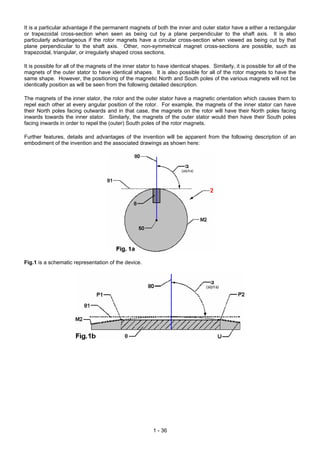 It is a particular advantage if the permanent magnets of both the inner and outer stator have a either a rectangular
or trapezoidal cross-section when seen as being cut by a plane perpendicular to the shaft axis. It is also
particularly advantageous if the rotor magnets have a circular cross-section when viewed as being cut by that
plane perpendicular to the shaft axis. Other, non-symmetrical magnet cross-sections are possible, such as
trapezoidal, triangular, or irregularly shaped cross sections.
It is possible for all of the magnets of the inner stator to have identical shapes. Similarly, it is possible for all of the
magnets of the outer stator to have identical shapes. It is also possible for all of the rotor magnets to have the
same shape. However, the positioning of the magnetic North and South poles of the various magnets will not be
identically position as will be seen from the following detailed description.
The magnets of the inner stator, the rotor and the outer stator have a magnetic orientation which causes them to
repel each other at every angular position of the rotor. For example, the magnets of the inner stator can have
their North poles facing outwards and in that case, the magnets on the rotor will have their North poles facing
inwards towards the inner stator. Similarly, the magnets of the outer stator would then have their South poles
facing inwards in order to repel the (outer) South poles of the rotor magnets.
Further features, details and advantages of the invention will be apparent from the following description of an
embodiment of the invention and the associated drawings as shown here:
Fig.1 is a schematic representation of the device.
1 - 36
 