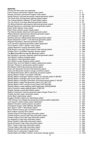 9
Appendix
US and UK Wire sizes and capacities . . . . . . . . . . . . . . . . . . . . . . . . . . . . . . . . . . . . . A -1
Frank Fecera’s permanent magnet motor patent . . . . . . . . . . . . . . . . . . . . . . . . . . . . . . A - 2
Howard Johnson’s permanent magnet motor patent . . . . . . . . . . . . . . . . . . . . . . . . . . . . A - 46
Harold Ewing’s Carousel permanent magnet-generator patent. . . . . . . . . . . . . . . . . . . . . . A - 56
The Pavel Imris minimal power lighting system patent . . . . . . . . . . . . . . . . . . . . . . . . . . . A - 74
The Colman/Seddon-Gillespie 70-year battery patent . . . . . . . . . . . . . . . . . . . . . . . . . . . A - 83
The Jon Sok An Lenz-less electrical generator patent . . . . . . . . . . . . . . . . . . . . . . . . . . . A - 87
The Molina Martinez self-powered electrical generator patent . . . . . . . . . . . . . . . . . . . . . . A - 100
Michael Ognyanov’s solid-state electrical generator patent . . . . . . . . . . . . . . . . . . . . . . . . A - 113
Edwin Gray’s electric motor patent . . . . . . . . . . . . . . . . . . . . . . . . . . . . . . . . . . . . . . . A - 119
Edwin Gray’s electric power supply patent . . . . . . . . . . . . . . . . . . . . . . . . . . . . . . . . . . A - 142
The Adams-Aspden electrical motor-generator patent . . . . . . . . . . . . . . . . . . . . . . . . . . . A - 148
William Barbat’s self-powered electrical generator patent . . . . . . . . . . . . . . . . . . . . . . . . . A - 164
John Reardon’s AC generator patent . . . . . . . . . . . . . . . . . . . . . . . . . . . . . . . . . . . . . A - 196
Geoffrey Spence’s self-powered electrical generator patent . . . . . . . . . . . . . . . . . . . . . . . A - 213
Robert Alexander’s COP = 2.93 electrical generator patent. . . . . . . . . . . . . . . . . . . . . . . . A - 228
Shigeaki Hayasaka’s electrical generator patent . . . . . . . . . . . . . . . . . . . . . . . . . . . . . . A - 236
Larry Jamison’s electrical generator patent application . . . . . . . . . . . . . . . . . . . . . . . . . . A - 252
Teruo Kawai’s COP>1 electric motor patent . . . . . . . . . . . . . . . . . . . . . . . . . . . . . . . . . A - 259
Joseph Newman’s Energy Generator patent. . . . . . . . . . . . . . . . . . . . . . . . . . . . . . . . . A - 280
Philip Brody’s very high output ceramic solar devices patent . . . . . . . . . . . . . . . . . . . . . . . A - 298
Charles Flynn’s controlled magnetic devices patent . . . . . . . . . . . . . . . . . . . . . . . . . . . . A - 338
The Motionless Electromagnetic Generator patent . . . . . . . . . . . . . . . . . . . . . . . . . . . . . A - 411
Dan Davidson’s acoustic-magnetic electrical generator patent. . . . . . . . . . . . . . . . . . . . . . A - 427
John Bedini’s battery-charging patent . . . . . . . . . . . . . . . . . . . . . . . . . . . . . . . . . . . . . A - 434
John Bedini’s motor-generator patent . . . . . . . . . . . . . . . . . . . . . . . . . . . . . . . . . . . . . A - 445
John Bedini’s pulse-charging system patent . . . . . . . . . . . . . . . . . . . . . . . . . . . . . . . . . A - 456
Richard Weir and Carl Nelson’s battery replacement patent . . . . . . . . . . . . . . . . . . . . . . . A - 470
Hermann Plauson’s aerial power systems patent . . . . . . . . . . . . . . . . . . . . . . . . . . . . . A - 485
Roy Meyers’ Electricity-producing device patent . . . . . . . . . . . . . . . . . . . . . . . . . . . . . . A - 524
Paulo and Alexandra Correa’s free-electricity patent . . . . . . . . . . . . . . . . . . . . . . . . . . . . A - 532
Paulo and Alexandra Correa’s energy conversion patent . . . . . . . . . . . . . . . . . . . . . . . . . A - 561
The Mead-Nachamkin ZPE to electricity conversion patent. . . . . . . . . . . . . . . . . . . . . . . . A - 603
Stanley Meyer’s Water Fuel patent 4,936,961 . . . . . . . . . . . . . . . . . . . . . . . . . . . . . . . . A - 620
Stanley Meyer’s hydrogen injection system for vehicles patent 4,389,981 . . . . . . . . . . . . . . . A - 627
Stanley Meyer’s hydrogen gas burner patent 4,421,474. . . . . . . . . . . . . . . . . . . . . . . . . . A - 637
Stanley Meyer’s hydrogen generation and enhancement patent 5,149,407 . . . . . . . . . . . . . . A - 642
Stanley Meyer’s water fuel generator patent CA 2,067,735 . . . . . . . . . . . . . . . . . . . . . . . . A - 659
Stanley Meyer’s WFC control circuitry patent WO 92/07861 . . . . . . . . . . . . . . . . . . . . . . . A - 670
Stephen Meyer’s water-splitting patent application 2005/0246059 . . . . . . . . . . . . . . . . . . . A - 680
Henry Puharich’s water-splitting patent 4,392,230 . . . . . . . . . . . . . . . . . . . . . . . . . . . . . A - 689
Shigeta Hasebe’s spiral electrolyser patent . . . . . . . . . . . . . . . . . . . . . . . . . . . . . . . . . A - 719
Stephen Chambers’ hydroxy generator patent (Xogen Power Inc.) . . . . . . . . . . . . . . . . . . . A - 725
Charles Garrett’s water carburettor patent . . . . . . . . . . . . . . . . . . . . . . . . . . . . . . . . . . A - 740
Archie Blue’s electrolyser patent . . . . . . . . . . . . . . . . . . . . . . . . . . . . . . . . . . . . . . . . A - 748
Ruggero Santilli’s plasma arc electrolysis patent . . . . . . . . . . . . . . . . . . . . . . . . . . . . . . A - 754
Chak Chang’s low-voltage low-temperature plasma patent application. . . . . . . . . . . . . . . . . A - 764
Juan Aguero’s water-engine patent application . . . . . . . . . . . . . . . . . . . . . . . . . . . . . . . A - 823
Stephen Horvath’s water-powered car patent . . . . . . . . . . . . . . . . . . . . . . . . . . . . . . . . A - 830
Christopher Eccles’ water-splitting cell patent . . . . . . . . . . . . . . . . . . . . . . . . . . . . . . . . A - 857
Spiro Spiros’ COP>1 electrolyser patent . . . . . . . . . . . . . . . . . . . . . . . . . . . . . . . . . . . A - 864
Henry Paine’s hydroxy gas conversion patent . . . . . . . . . . . . . . . . . . . . . . . . . . . . . . . . A - 901
Boris Volfson’s gravity drive patent. . . . . . . . . . . . . . . . . . . . . . . . . . . . . . . . . . . . . . . A - 904
Charles Pogue’s first high-mpg carburettor patent . . . . . . . . . . . . . . . . . . . . . . . . . . . . . A - 919
Charles Pogue’s second high-mpg carburettor patent . . . . . . . . . . . . . . . . . . . . . . . . . . . A - 927
Charles Pogue’s third high-mpg carburettor patent . . . . . . . . . . . . . . . . . . . . . . . . . . . . . A - 932
Ivor Newberry’s high-mpg carburettor patent. . . . . . . . . . . . . . . . . . . . . . . . . . . . . . . . . A - 940
Robert Shelton’s high-mpg carburettor patent . . . . . . . . . . . . . . . . . . . . . . . . . . . . . . . . A - 945
Harold Schwartz’s high-mpg carburettor patent . . . . . . . . . . . . . . . . . . . . . . . . . . . . . . . A - 949
Oliver Tucker’s high-mpg carburettor patent . . . . . . . . . . . . . . . . . . . . . . . . . . . . . . . . . A - 952
Thomas Ogle’s high-mpg carburettor patent . . . . . . . . . . . . . . . . . . . . . . . . . . . . . . . . . A - 955
Stephen Kundel’s permanent magnet motor . . . . . . . . . . . . . . . . . . . . . . . . . . . . . . . . . A - 968
Charles Flynn’s permanent magnet motor . . . . . . . . . . . . . . . . . . . . . . . . . . . . . . . . . . A - 992
Claude Mead and William Holmes’ wind power storage system . . . . . . . . . . . . . . . . . . . . . A - 1021
 
