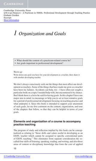 1 Organization and Goals
r What should the content of a practicum-related course be?
r Are goals important in professional development?
Warm-up
Write down one goal you have for your development as a teacher, then share it
with another developing teacher.
We don’t always consciously seek out the things that most affect our devel-
opment as teachers. Some of the things that have made me grow as a teacher
have been my failures. Accidents can help, too – I have often not sought a
particular book on a topic I needed help with, but encountered it by chance.
But I think there is a lot to be said for having goals. In this chapter I have one
major aim in mind: to encourage or help you to set at least tentative goals
for a period of professional development focusing on teaching practice and
what underpins it. Since this book is intended to support your attainment
of such goals, let me ﬁrst comment on the content, organization, and tone
of the chapters that follow, so that they can be helpful in terms of your
goals.
Elements and organization of a course to accompany
practice teaching
The program of study and reﬂection implied by this book can be concep-
tualized as relating to “those skills and values useful in developing as an
ES/FL teacher which cannot be assigned to speciﬁc conventional parts
of ES/FL teaching.” This eliminates from separate consideration the so-
called four skills of listening, speaking, reading, and writing, and also those
areas of content or disciplinary knowledge that form the core of applied
10
© Cambridge University Press www.cambridge.org
Cambridge University Press
978-0-521-82305-0 - A Practicum in TESOL: Professional Development through Teaching Practice
Graham Crookes
Excerpt
More information
 
