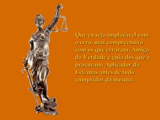 Que eu seja implacável com o erro, mas compreensivo com os que erraram. Amigo da Verdade e guia dos que a procuram. Aplicador da Lei, mas antes de tudo cumpridor da mesma.  