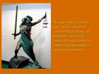 Não permitas, jamais, que eu lave as mãos como Pilatos diante do inocente, nem atire, como Herodes, sobre os ombros do oprimido, a túnica do opróbrio.  