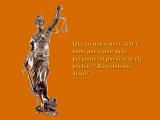 Que eu não tema Cesar e nem, por temor dele, pergunte ao poviléu, se ele prefere "Barrabas ou Jesus"...  