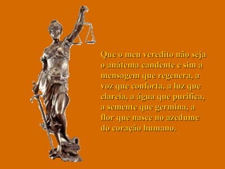Que o meu veredito não seja o anátema candente e sim a mensagem que regenera, a voz que conforta, a luz que clareia, a água que purifica, a semente que germina, a flor que nasce no azedume do coração humano.  