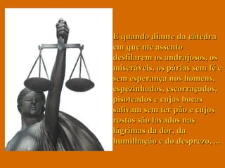 E quando diante da cátedra em que me assento desfilarem os andrajosos, os miseráveis, os párias sem fé e sem esperança nos homens, espezinhados, escorraçados, pisoteados e cujas bocas salivam sem ter pão e cujos rostos são lavados nas lágrimas da dor, da humilhação e do desprezo, ... 