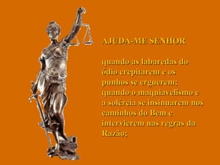 AJUDA-ME SENHOR  quando as labaredas do ódio crepitarem e os punhos se erguerem; quando o maquiavelismo e a solércia se insinuarem nos caminhos do Bem e intervierem nas regras da Razão;  