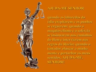 AJUDA-ME SENHOR  quando as labaredas do ódio crepitarem e os punhos se erguerem; quando o maquiavelismo e a solércia se insinuarem nos caminhos do Bem e intervierem nas regras da Razão; quando o tentador ofuscar a minha mente e perturbar os meus sentidos, AJUDA-ME, SENHOR!  