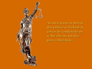 Ao meu aceno as portas das prisões se fecham as costas do condenado ou se lhe abrem, um dia, para a liberdade.  