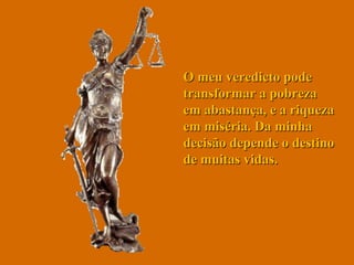 O meu veredicto pode transformar a pobreza em abastança, e a riqueza em miséria. Da minha decisão depende o destino de muitas vidas.  