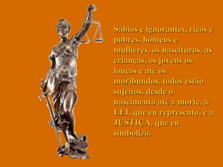 Sábios e ignorantes, ricos e pobres, homens e mulheres, os nascituros, as crianças, os jovens os loucos e até os moribundos, todos estão sujeitos, desde o nascimento até a morte, à LEI, que eu represento, e a JUSTIÇA, que eu simbolizo.  