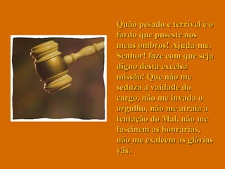 Quão pesado e terrível é o fardo que puseste nos meus ombros! Ajuda-me, Senhor! faze com que seja digno desta excelsa missão! Que não me seduza a vaidade do cargo, não me invada o orgulho, não me atraia a tentação do Mal, não me fascinem as honrarias, não me exalcem as glórias vãs. 