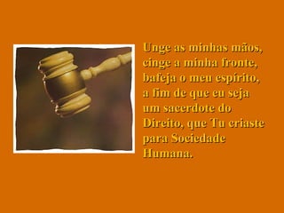 Unge as minhas mãos, cinge a minha fronte, bafeja o meu espírito, a fim de que eu seja um sacerdote do Direito, que Tu criaste para Sociedade Humana.  