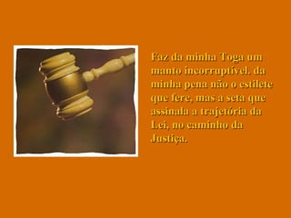 Faz da minha Toga um manto incorruptível. da minha pena não o estilete que fere, mas a seta que assinala a trajetória da Lei, no caminho da Justiça.  