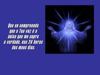 Que eu compreenda que a Tua voz é a única que me sopra a verdade, nas 24 horas dos meus dias. 