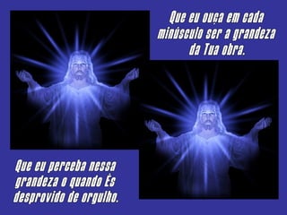 Que eu ouça em cada minúsculo ser a grandeza da Tua obra. Que eu perceba nessa grandeza o quando És  desprovido de orgulho. 