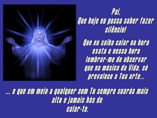 Pai, Que hoje eu possa saber fazer silêncio! Que eu saiba calar na hora exata e nessa hora lembrar-me de observar que na música da Vida, só prevalece a Tua arte... ... e que em meio a qualquer som Tu sempre soarás mais alto e jamais hás de calar-te. 
