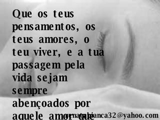 Que os teus pensamentos, os teus amores, o teu viver, e a tua passagem pela vida sejam sempre abençoados por aquele amor que ama sem nome... [email_address] 