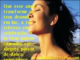 Que esse amor transforme os teus dramas em luz, a tua tristeza em celebração, e os teus passos cansados em alegres passos de dança renovadora... [email_address] 