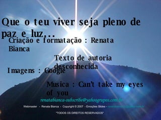 Que o teu viver seja pleno de paz e luz... Criação e formatação : Renata Bianca Texto de autoria desconhecida Imagens : Google Musica : Can’t take my eyes of you   Webmaster   -  Renata Bianca  -  Copyright © 2007  - Emoções Slides -  [email_address]                                                                                                             "TODOS OS DIREITOS RESERVADOS" renatabianca [email_address]   