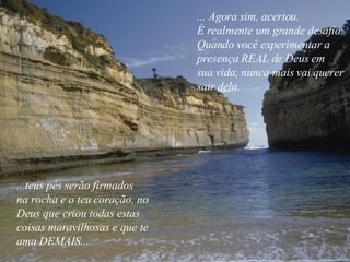 ... Agora sim, acertou. É realmente um grande desafio. Quando você experimentar a presença REAL de Deus em  sua vida, nunca mais vai querer  sair dela. ...teus pés serão firmados  na rocha e o teu coração, no  Deus que criou todas estas  coisas maravilhosas e que te ama DEMAIS... 