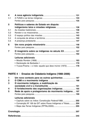 4 A nova agência indigenista......................................................... 131
4.1 A FUNAI e as terras indígenas .......................................................... 133
Fontes para pesquisa......................................................................... 135
5 Políticas e saberes de Estado em disputa:
indigenismo laico e missões religiosas .................................. 138
5.1 As missões tradicionais...................................................................... 138
5.2 Rondon e os missionários.................................................................. 141
5.3 O espaço político das missões .......................................................... 143
5.4 A conquista de almas e territórios ..................................................... 144
5.5 A presença protestante ...................................................................... 147
6 Um novo projeto missionário ..................................................... 148
Fontes para pesquisa......................................................................... 152
7 O imaginário sobre os indígenas no século XX .................... 157
Fontes para pesquisa......................................................................... 162
Leituras adicionais
• Missão Rondon (1908) .................................................................... 163
• Declaração de Barbados I .............................................................. 170
• Y-Juca-Pirama – o índio: aquele que deve morrer (1973) ............... 178
PARTE 4 I Ensaios de Cidadania Indígena (1988–2006)
1 Um novo contexto para os outros quinhentos ...................... 187
2 O CIMI e o movimento indígena ................................................ 188
3 O movimento indígena, a mobilização da
sociedade civil e a Constituinte ................................................ 191
4 O fortalecimento das organizações indígenas....................... 195
5 Rede de apoio e protagonismo do movimento indígena..... 197
Fontes para pesquisa......................................................................... 199
Leituras adicionais
• Capítulo sobre os índios: Constituição Federal/1988 ...................... 202
• Convenção Nº 169 da OIT sobre Povos Indígenas e Tribais........... 204
• Mapa das Terras Indígenas (PPTAL/2005) ...................................... 205
Cronologia .................................................................................................. 207
Referências................................................................................................. 245
 
